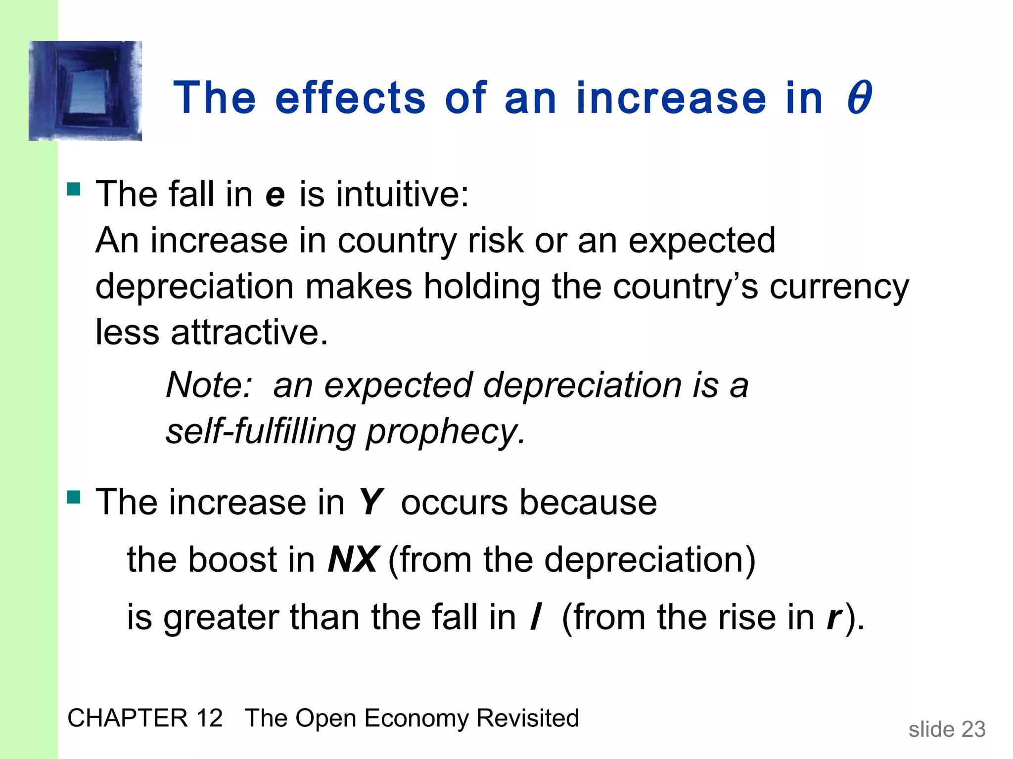 The effects of an increase in θ

 The fall in e is intuitive:
  An increase in country risk or an expected
  depreciation makes holding the country’s currency
  less attractive.
      Note: an expected depreciation is a
      self-fulfilling prophecy.
 The increase in Y occurs because
    the boost in NX (from the depreciation)
    is greater than the fall in I (from the rise in r ).

CHAPTER 12 The Open Economy Revisited                      slide 23
 