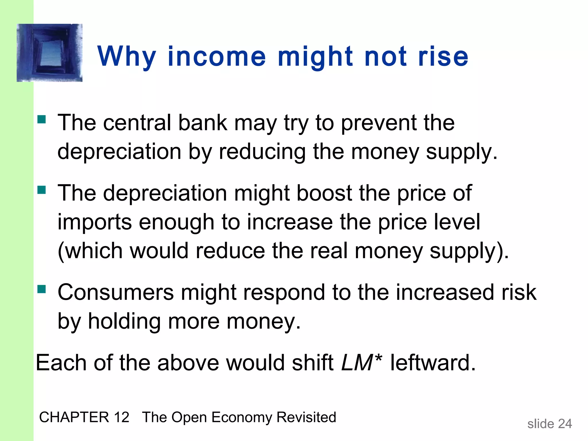 Why income might not rise

 The central bank may try to prevent the
  depreciation by reducing the money supply.
 The depreciation might boost the price of
  imports enough to increase the price level
  (which would reduce the real money supply).
 Consumers might respond to the increased risk
  by holding more money.
Each of the above would shift LM* leftward.

CHAPTER 12 The Open Economy Revisited           slide 24
 