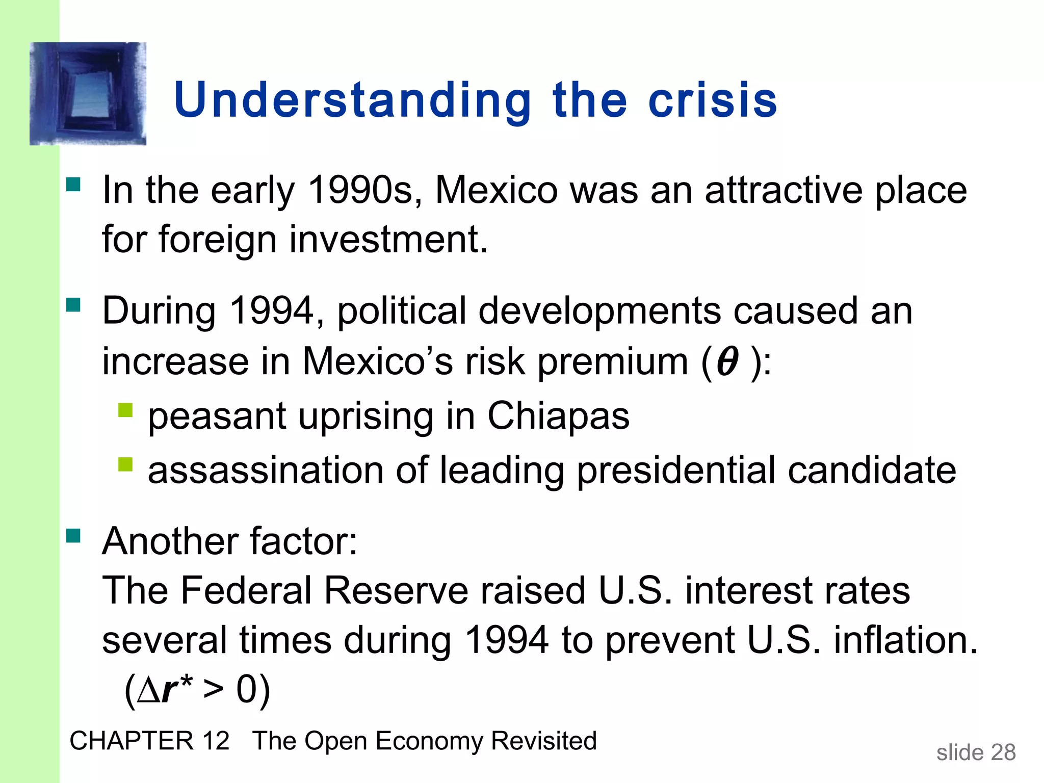 Understanding the crisis
 In the early 1990s, Mexico was an attractive place
  for foreign investment.
 During 1994, political developments caused an
  increase in Mexico’s risk premium (θ ):
    peasant uprising in Chiapas
    assassination of leading presidential candidate
 Another factor:
  The Federal Reserve raised U.S. interest rates
  several times during 1994 to prevent U.S. inflation.
   (∆r* > 0)
CHAPTER 12 The Open Economy Revisited              slide 28
 