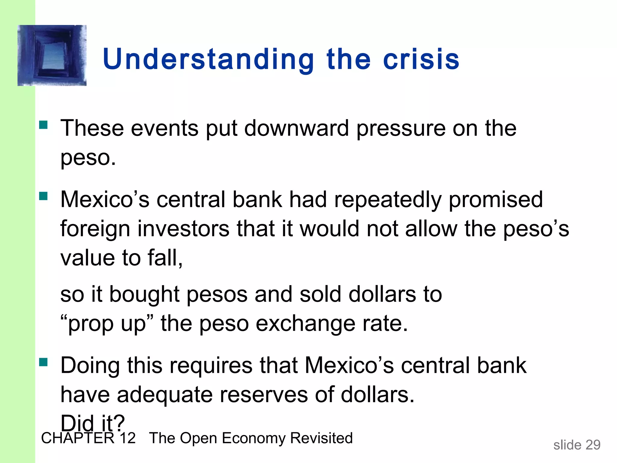 Understanding the crisis

 These events put downward pressure on the
  peso.
 Mexico’s central bank had repeatedly promised
  foreign investors that it would not allow the peso’s
  value to fall,
  so it bought pesos and sold dollars to
  “prop up” the peso exchange rate.
 Doing this requires that Mexico’s central bank
  have adequate reserves of dollars.
  Did it?
CHAPTER 12 The Open Economy Revisited               slide 29
 