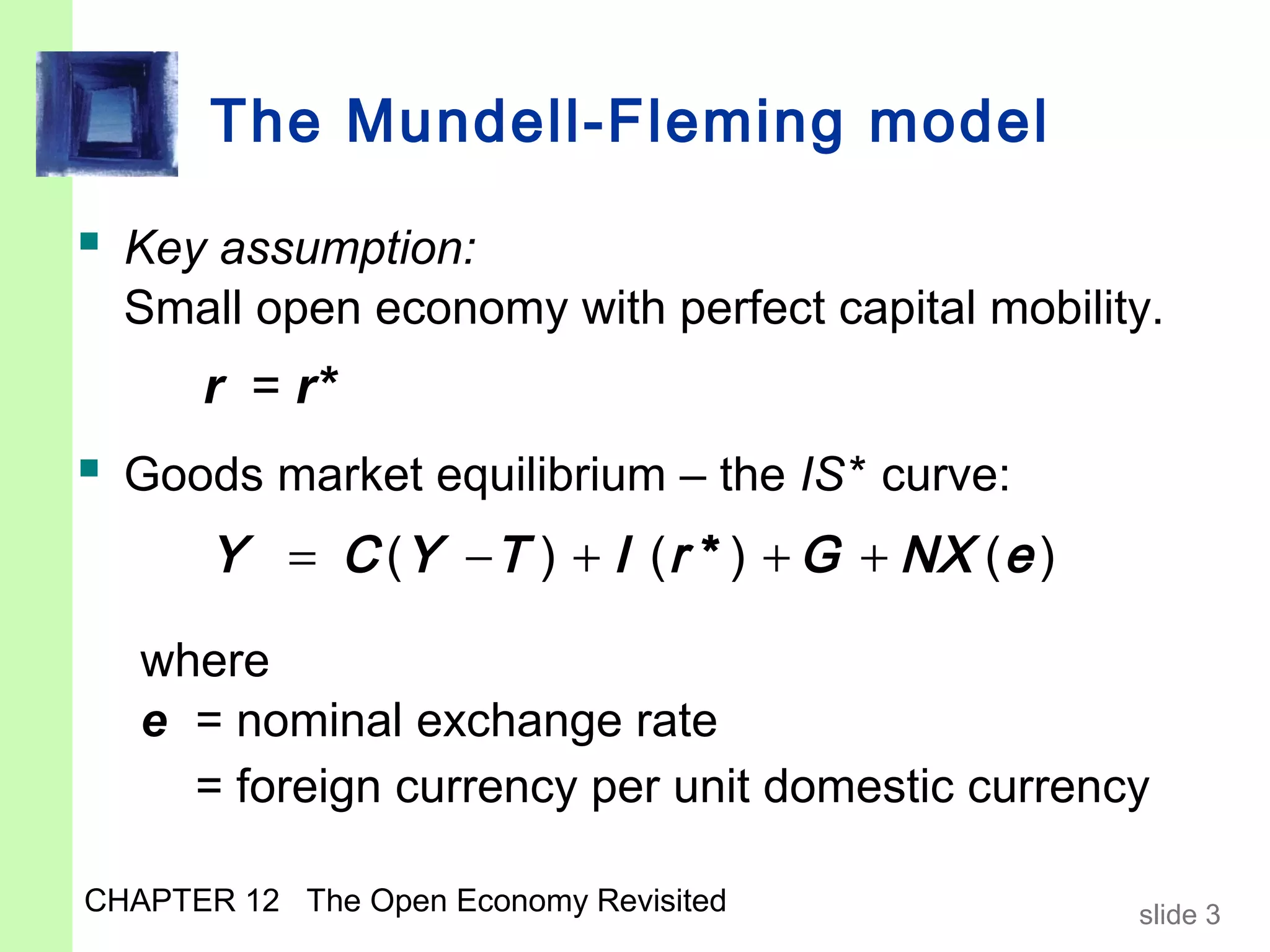 The Mundell-Fleming model

 Key assumption:
  Small open economy with perfect capital mobility.
      r = r*
 Goods market equilibrium – the IS* curve:
       Y = C ( Y − T ) + I ( r * ) + G + NX ( e )

   where
   e = nominal exchange rate
     = foreign currency per unit domestic currency

CHAPTER 12 The Open Economy Revisited               slide 3
 