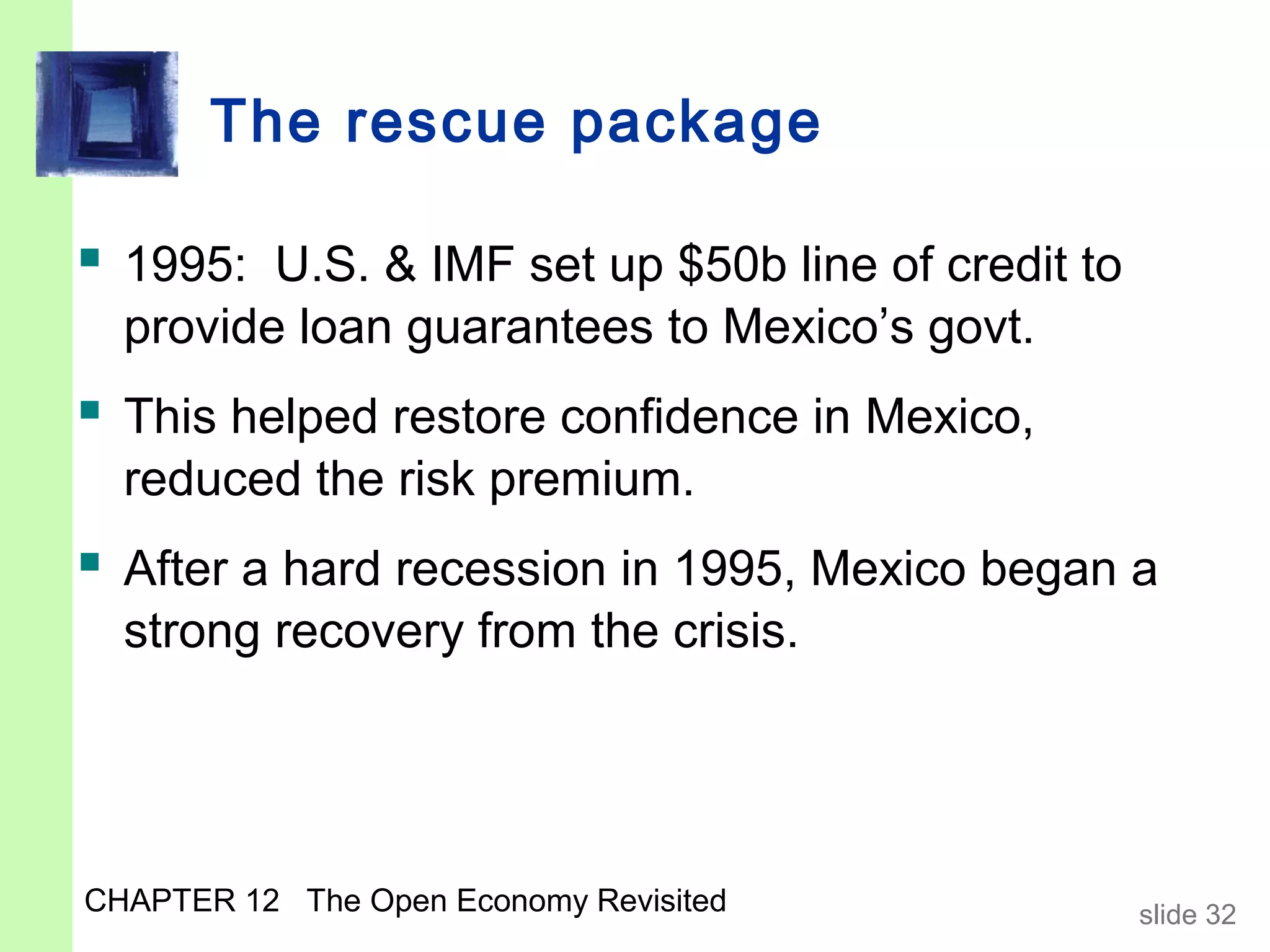 The rescue package

 1995: U.S. & IMF set up $50b line of credit to
  provide loan guarantees to Mexico’s govt.
 This helped restore confidence in Mexico,
  reduced the risk premium.
 After a hard recession in 1995, Mexico began a
  strong recovery from the crisis.




CHAPTER 12 The Open Economy Revisited              slide 32
 