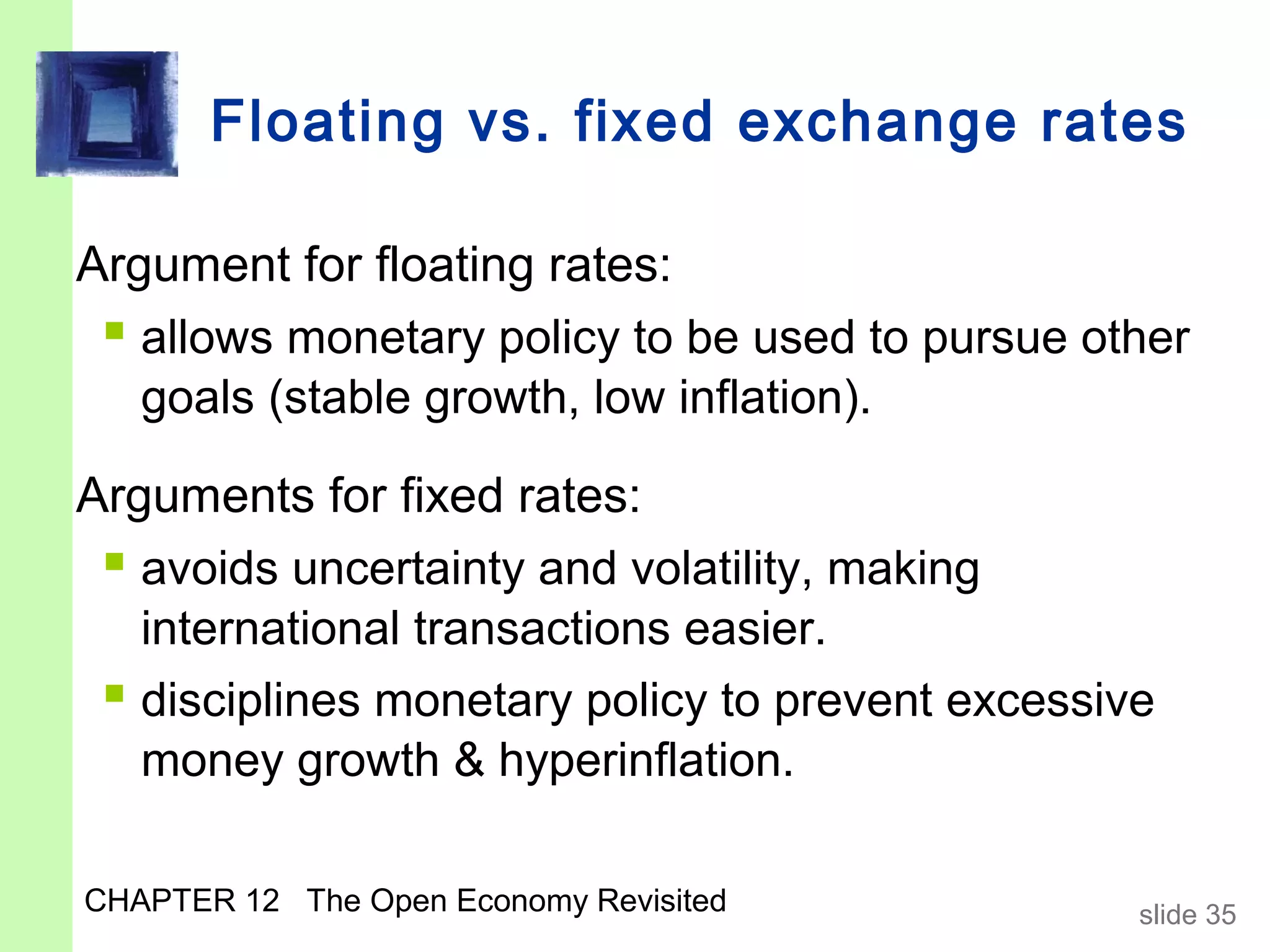 Floating vs. fixed exchange rates

Argument for floating rates:
  allows monetary policy to be used to pursue other
   goals (stable growth, low inflation).

Arguments for fixed rates:
  avoids uncertainty and volatility, making
   international transactions easier.
  disciplines monetary policy to prevent excessive
   money growth & hyperinflation.

CHAPTER 12 The Open Economy Revisited             slide 35
 