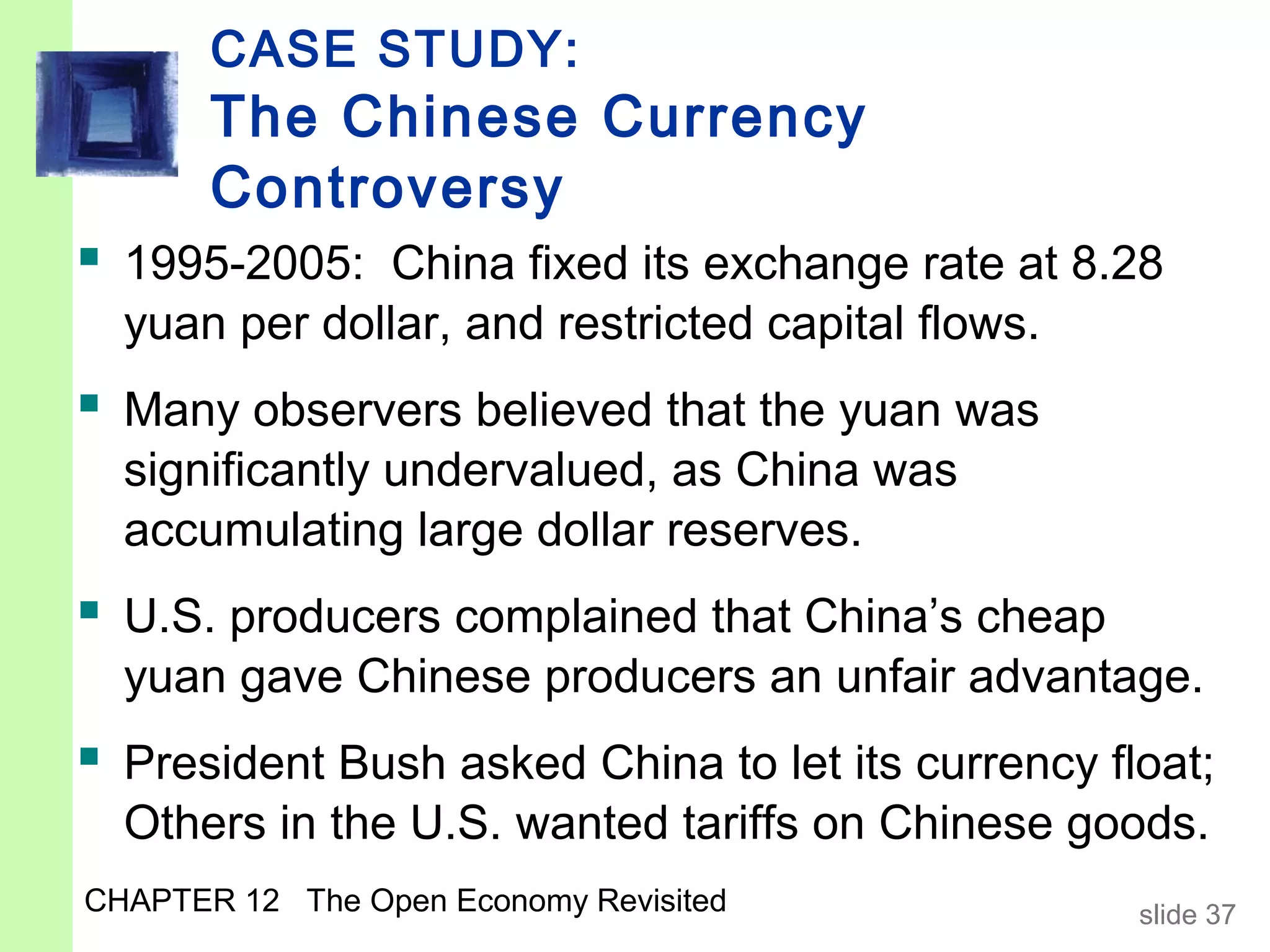 CASE STUDY:
       The Chinese Currency
       Controversy
 1995-2005: China fixed its exchange rate at 8.28
  yuan per dollar, and restricted capital flows.
 Many observers believed that the yuan was
  significantly undervalued, as China was
  accumulating large dollar reserves.
 U.S. producers complained that China’s cheap
  yuan gave Chinese producers an unfair advantage.
 President Bush asked China to let its currency float;
  Others in the U.S. wanted tariffs on Chinese goods.
CHAPTER 12 The Open Economy Revisited              slide 37
 