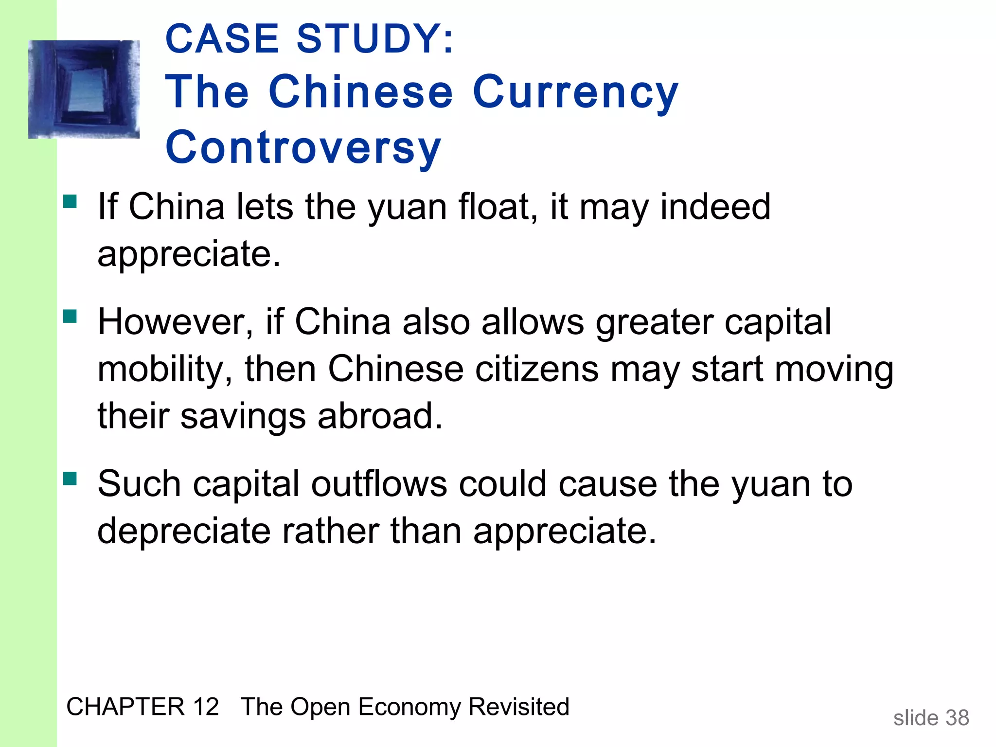 CASE STUDY:
       The Chinese Currency
       Controversy
 If China lets the yuan float, it may indeed
  appreciate.
 However, if China also allows greater capital
  mobility, then Chinese citizens may start moving
  their savings abroad.
 Such capital outflows could cause the yuan to
  depreciate rather than appreciate.



CHAPTER 12 The Open Economy Revisited             slide 38
 