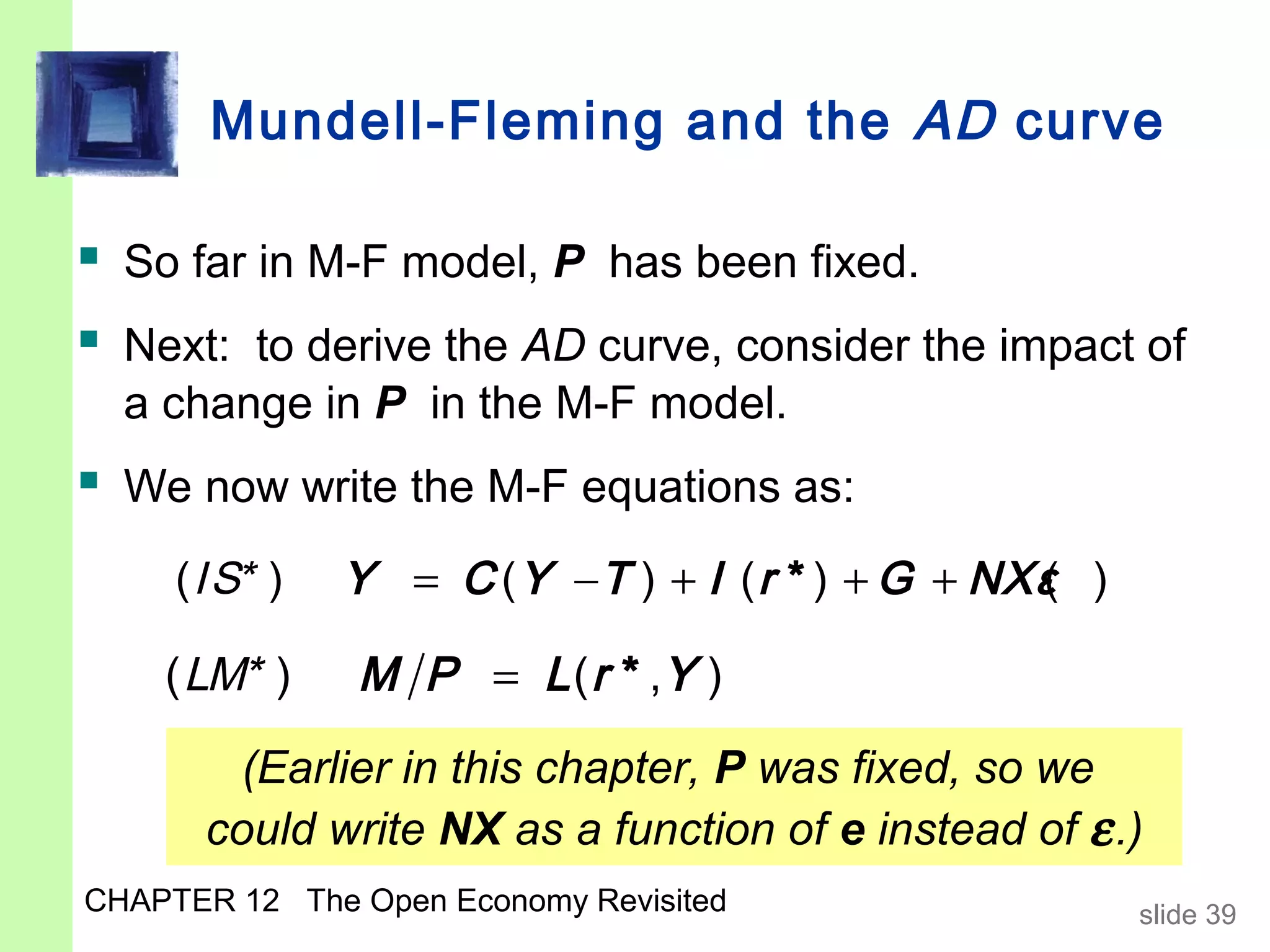 Mundell-Fleming and the AD curve

 So far in M-F model, P has been fixed.
 Next: to derive the AD curve, consider the impact of
  a change in P in the M-F model.
 We now write the M-F equations as:
     ( IS* )   Y = C ( Y − T ) + I ( r * ) + G + NXε )
                                                   (

    ( LM* )    M P = L ( r * ,Y )
        (Earlier in this chapter, P was fixed, so we
      could write NX as a function of e instead of ε .)
CHAPTER 12 The Open Economy Revisited                    slide 39
 