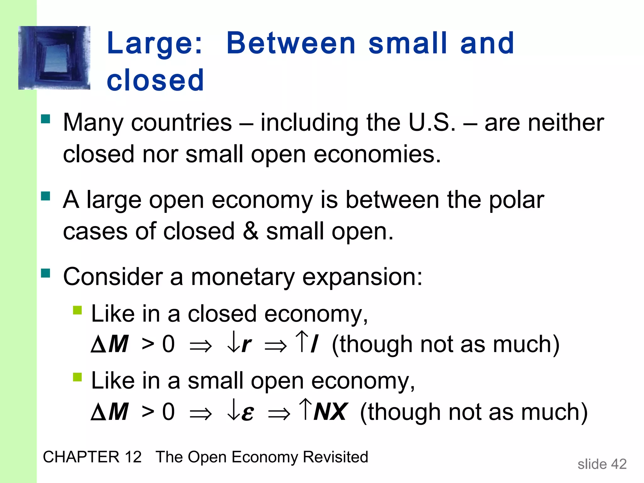 Large: Between small and
       closed
 Many countries – including the U.S. – are neither
  closed nor small open economies.
 A large open economy is between the polar
  cases of closed & small open.
 Consider a monetary expansion:
   Like in a closed economy,
     ∆M > 0 ⇒ ↓r ⇒ ↑I (though not as much)
    Like in a small open economy,
     ∆M > 0 ⇒ ↓ε ⇒ ↑NX (though not as much)
CHAPTER 12 The Open Economy Revisited           slide 42
 