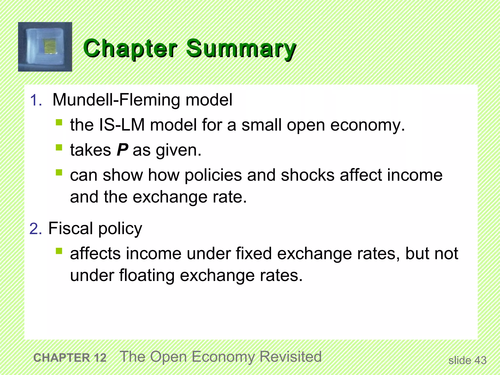 Chapter Summary

1. Mundell-Fleming model
    the IS-LM model for a small open economy.
    takes P as given.
    can show how policies and shocks affect income
     and the exchange rate.
2. Fiscal policy
    affects income under fixed exchange rates, but not
     under floating exchange rates.



CHAPTER 12   The Open Economy Revisited               slide 43
 