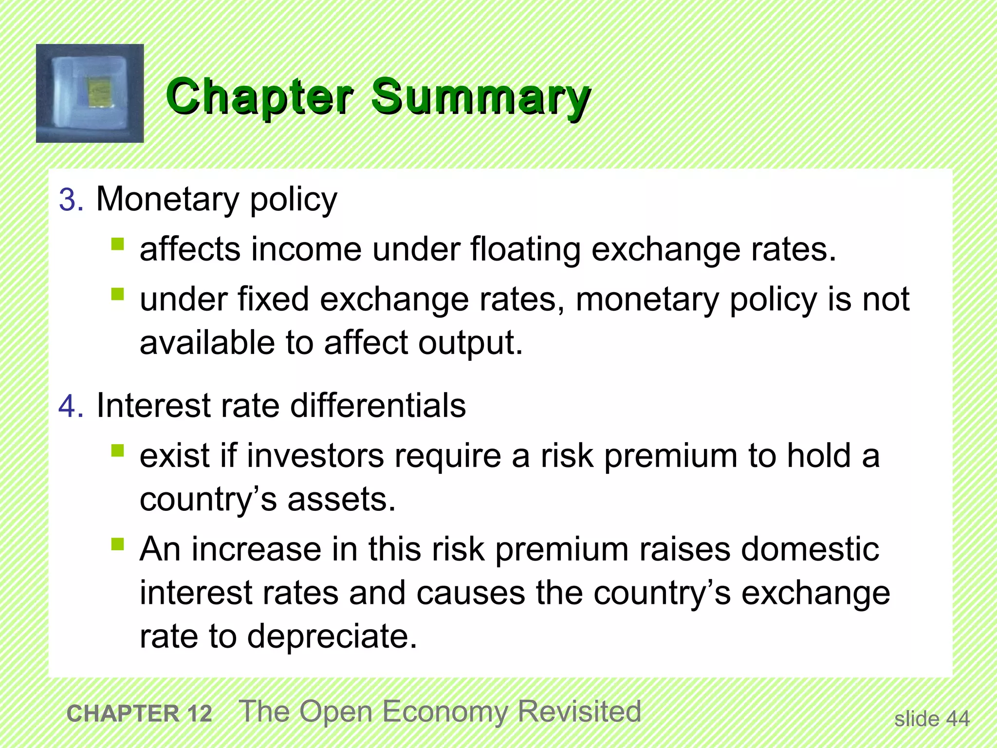 Chapter Summary

3. Monetary policy
    affects income under floating exchange rates.
    under fixed exchange rates, monetary policy is not
     available to affect output.
4. Interest rate differentials
    exist if investors require a risk premium to hold a
     country’s assets.
    An increase in this risk premium raises domestic
     interest rates and causes the country’s exchange
     rate to depreciate.

CHAPTER 12   The Open Economy Revisited                    slide 44
 