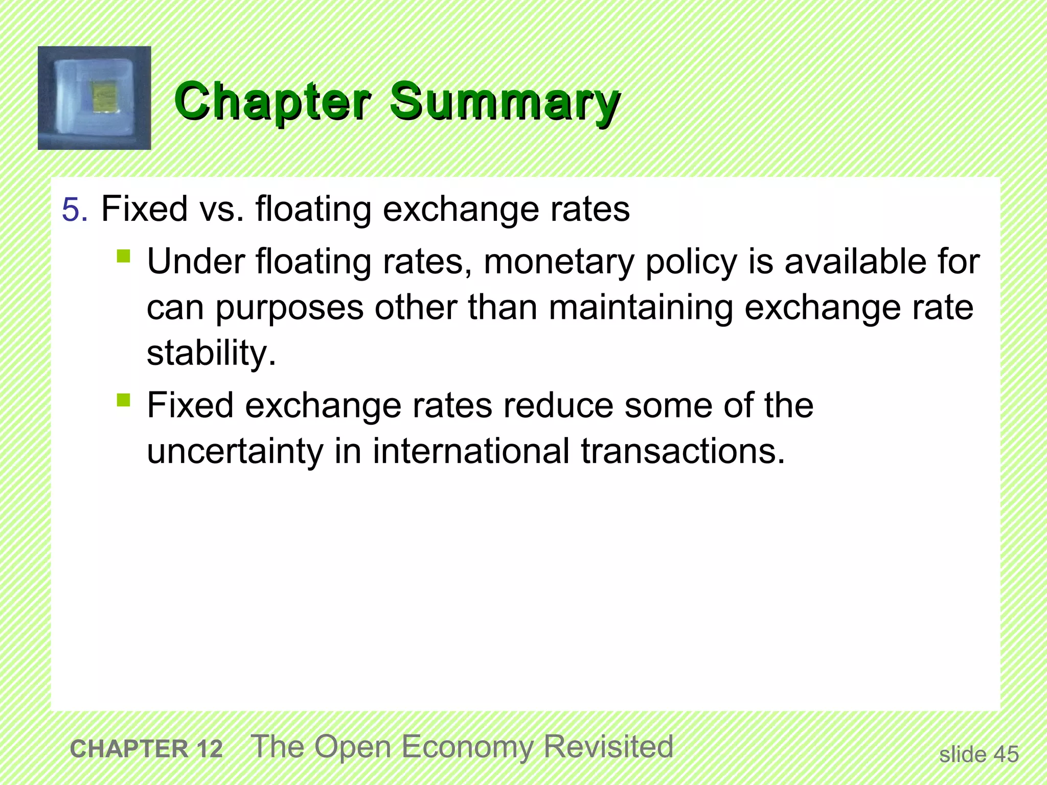 Chapter Summary

5. Fixed vs. floating exchange rates
    Under floating rates, monetary policy is available for
     can purposes other than maintaining exchange rate
     stability.
    Fixed exchange rates reduce some of the
     uncertainty in international transactions.




CHAPTER 12   The Open Economy Revisited                 slide 45
 