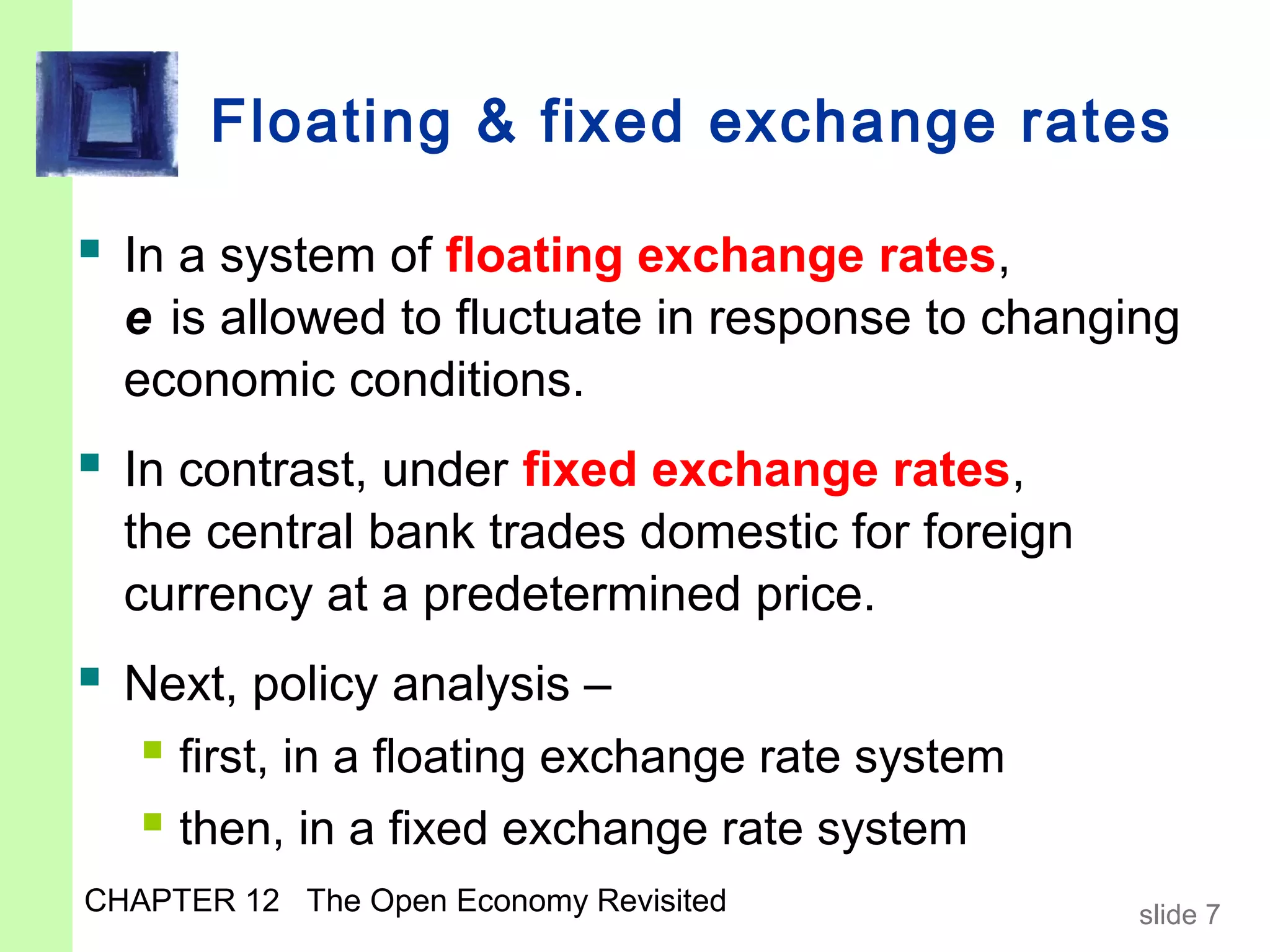 Floating & fixed exchange rates

 In a system of floating exchange rates,
  e is allowed to fluctuate in response to changing
  economic conditions.
 In contrast, under fixed exchange rates,
  the central bank trades domestic for foreign
  currency at a predetermined price.
 Next, policy analysis –
   first, in a floating exchange rate system
   then, in a fixed exchange rate system
CHAPTER 12 The Open Economy Revisited            slide 7
 