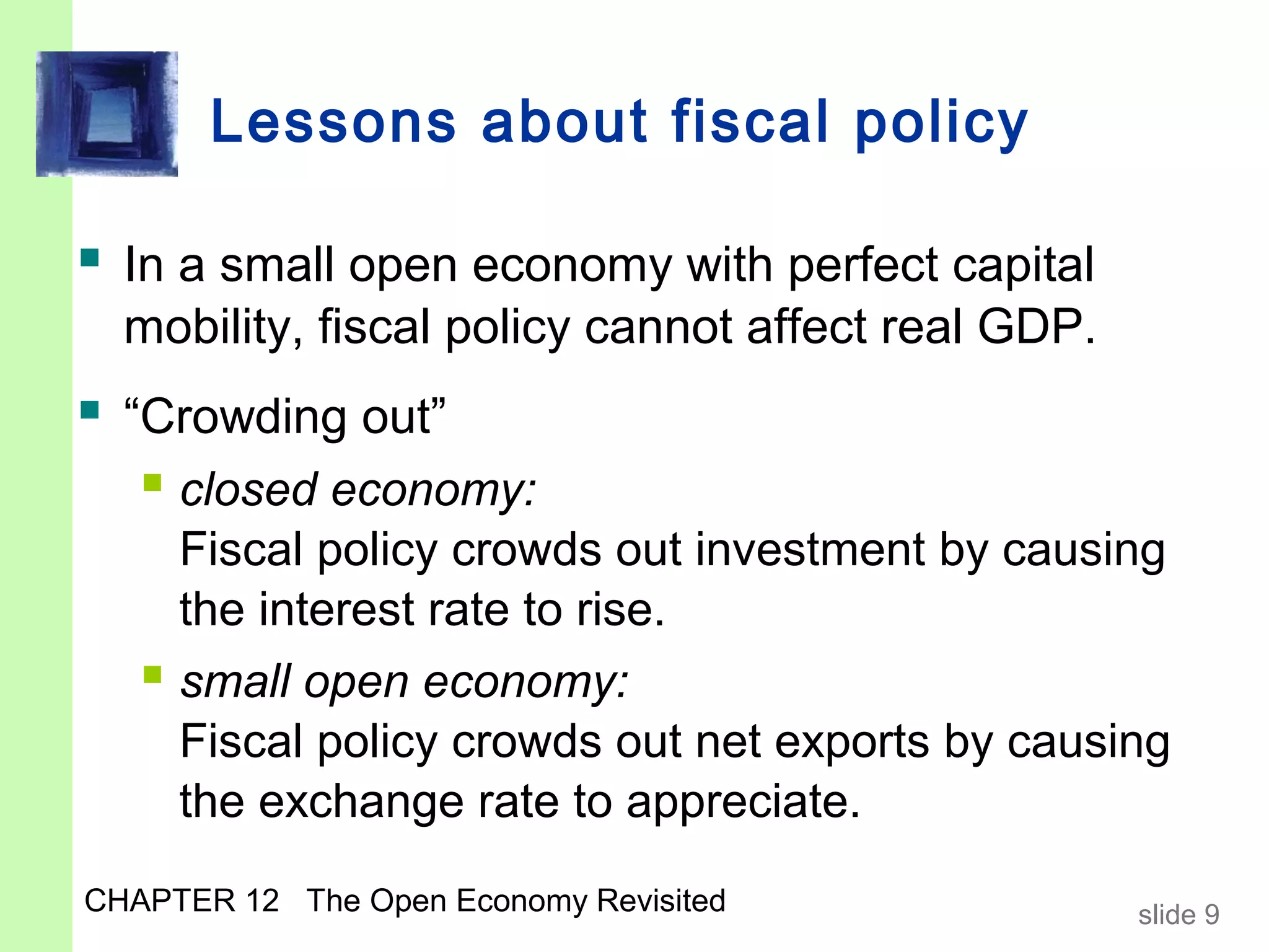 Lessons about fiscal policy

 In a small open economy with perfect capital
  mobility, fiscal policy cannot affect real GDP.
 “Crowding out”
    closed economy:
     Fiscal policy crowds out investment by causing
     the interest rate to rise.
    small open economy:
     Fiscal policy crowds out net exports by causing
     the exchange rate to appreciate.
CHAPTER 12 The Open Economy Revisited               slide 9
 