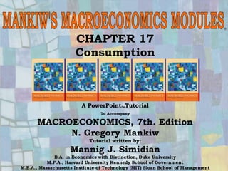 Chapter Seventeen 1
CHAPTER 17
Consumption
®
A PowerPointTutorial
To Accompany
MACROECONOMICS, 7th. Edition
N. Gregory Mankiw
Tutorial written by:
Mannig J. Simidian
B.A. in Economics with Distinction, Duke University
M.P.A., Harvard University Kennedy School of Government
M.B.A., Massachusetts Institute of Technology (MIT) Sloan School of Management
 