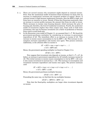 3. a. There are several reasons why investment might depend on national income.
First, from the neoclassical model of business fixed investment we know that an
increase in employment increases the marginal product of capital. Hence, if
national income is high because employment increases, then the MPK is high, and
firms have an incentive to invest. Second, if firms face financing constraints, then
an increase in current profits increases the amount that firms are able to invest.
Third, increases in income raise housing demand, which increases the price of
housing and, therefore, the level of residential investment. Fourth, the accelerator
model of inventories implies that when output rises, firms wish to hold more
inventories; this may be because inventories are a factor of production or because
firms wish to avoid stock-outs.
b. In the Keynesian cross model of Chapter 11, we assumed that I = I . We found the
government-purchases multiplier by considering an increase in government
expenditure of ΔG. The immediate effect is an increase in income of ΔG. This
increase in income causes consumption to rise by MPC × ΔG. This increase in con-
sumption increases expenditure and income once again. This process continues
indefinitely, so the ultimate effect on income is
ΔY = ΔG[1 + mpc + mpc2 + mpc3 + . . . ]
= (1/(1 – MPC))ΔG.
Hence, the government spending multiplier we found in Chapter 11 is
ΔY/ΔG = 1/(1 – MPC).
Now suppose that investment also depends on income, so that I = I + aY. As
before, an increase in government expenditure by ΔG initially increases income by
ΔG. This initial increase in income causes consumption to rise by MPC × ΔG; now,
it also causes investment to increase by a × ΔG. This increase in consumption and
investment increases expenditure and income once again. The process continues
until
ΔY = ΔG[1 + (mpc + a) + (mpc + a)2 + (mpc + a)3 + . . . ]
= (1/(1 – MPC – a))ΔG.
Hence, the government-purchases multiplier becomes
ΔY/ΔG = 1/(1 – MPC – a).
Proceeding the same way, we find that the tax multiplier becomes
ΔY/ΔT = – MPC/(1 – MPC – a).
Note that the fiscal-policy multipliers are larger when investment depends
on income.
186 Answers to Textbook Questions and Problems
 