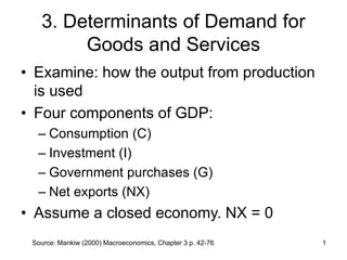 Source: Mankiw (2000) Macroeconomics, Chapter 3 p. 42-76 1
3. Determinants of Demand for
Goods and Services
• Examine: how the output from production
is used
• Four components of GDP:
– Consumption (C)
– Investment (I)
– Government purchases (G)
– Net exports (NX)
• Assume a closed economy. NX = 0
 