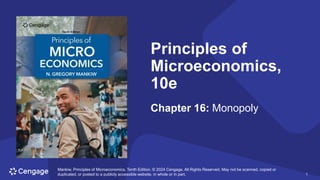 1
Mankiw, Principles of Microeconomics, Tenth Edition. © 2024 Cengage. All Rights Reserved. May not be scanned, copied or
duplicated, or posted to a publicly accessible website, in whole or in part. 1
Principles of
Microeconomics,
10e
Chapter 16: Monopoly
Mankiw, Principles of Microeconomics, Tenth Edition. © 2024 Cengage. All Rights Reserved. May not be scanned, copied or
duplicated, or posted to a publicly accessible website, in whole or in part.
 