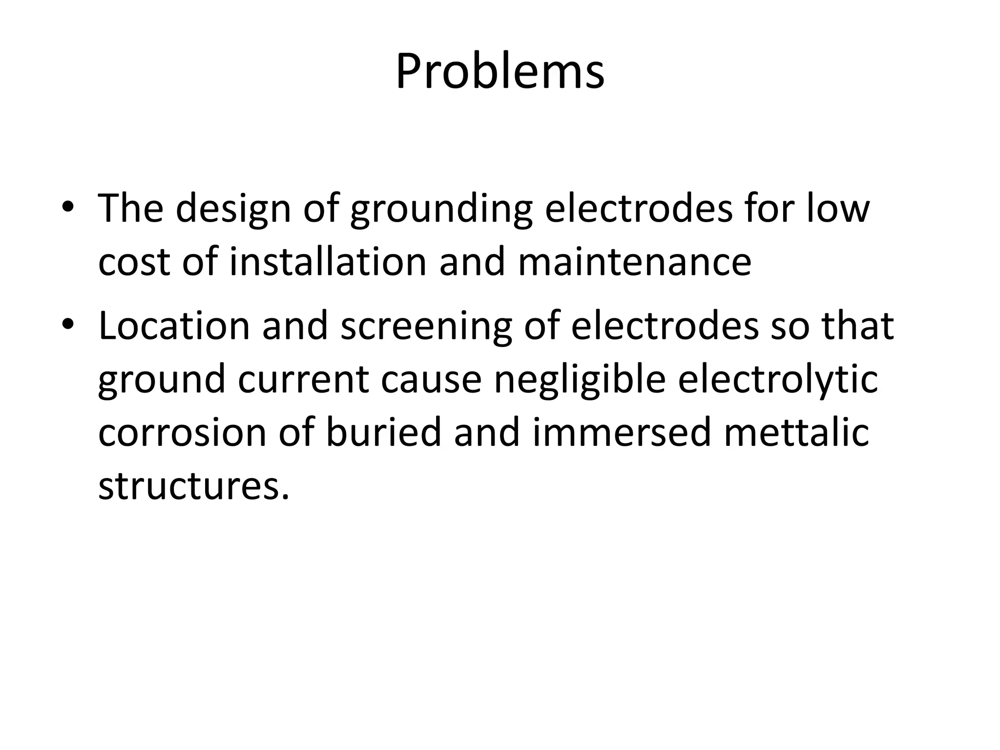 Problems
• The design of grounding electrodes for low
cost of installation and maintenance
• Location and screening of electrodes so that
ground current cause negligible electrolytic
corrosion of buried and immersed mettalic
structures.
 