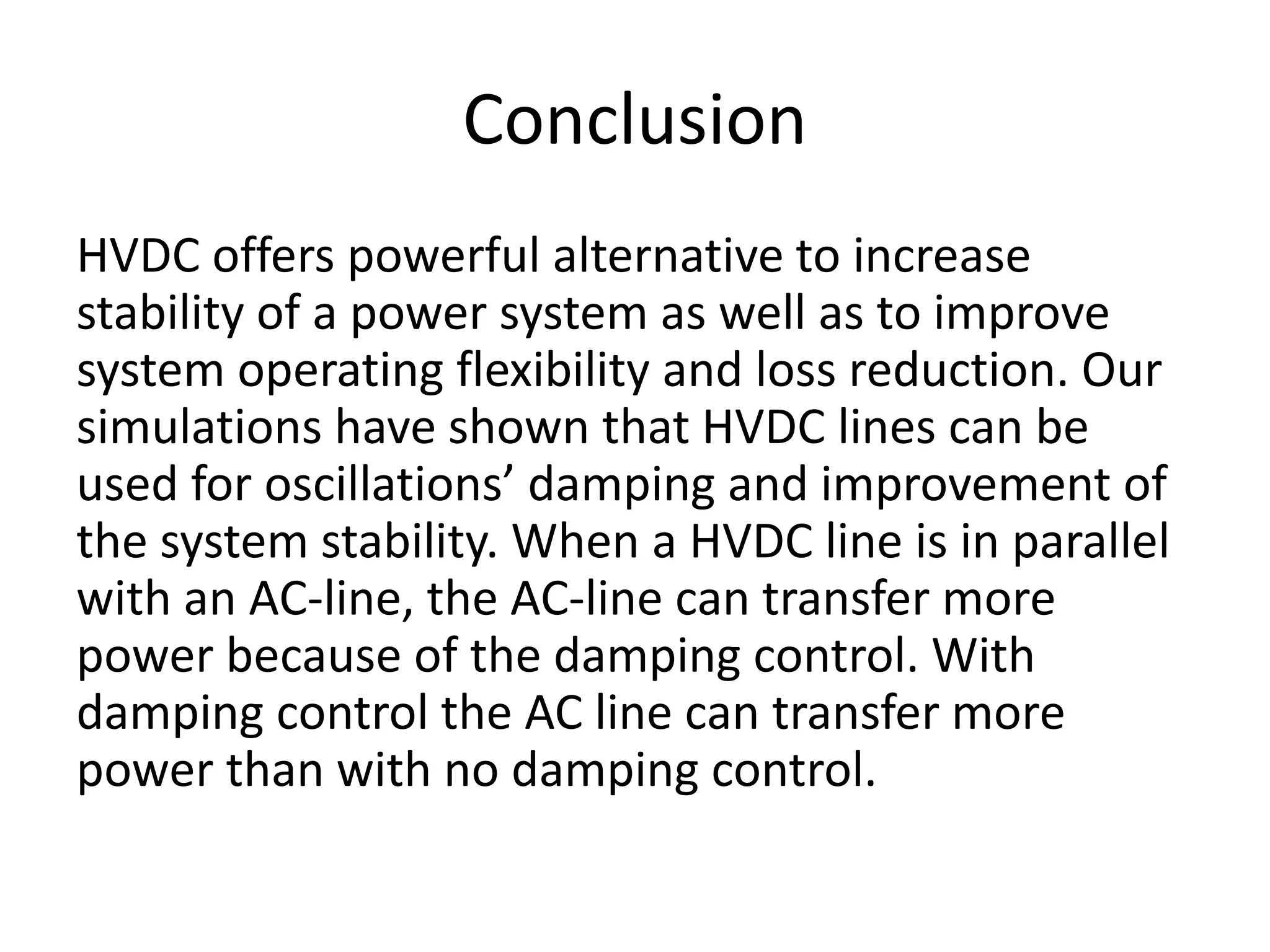 Conclusion
HVDC offers powerful alternative to increase
stability of a power system as well as to improve
system operating flexibility and loss reduction. Our
simulations have shown that HVDC lines can be
used for oscillations’ damping and improvement of
the system stability. When a HVDC line is in parallel
with an AC-line, the AC-line can transfer more
power because of the damping control. With
damping control the AC line can transfer more
power than with no damping control.
 