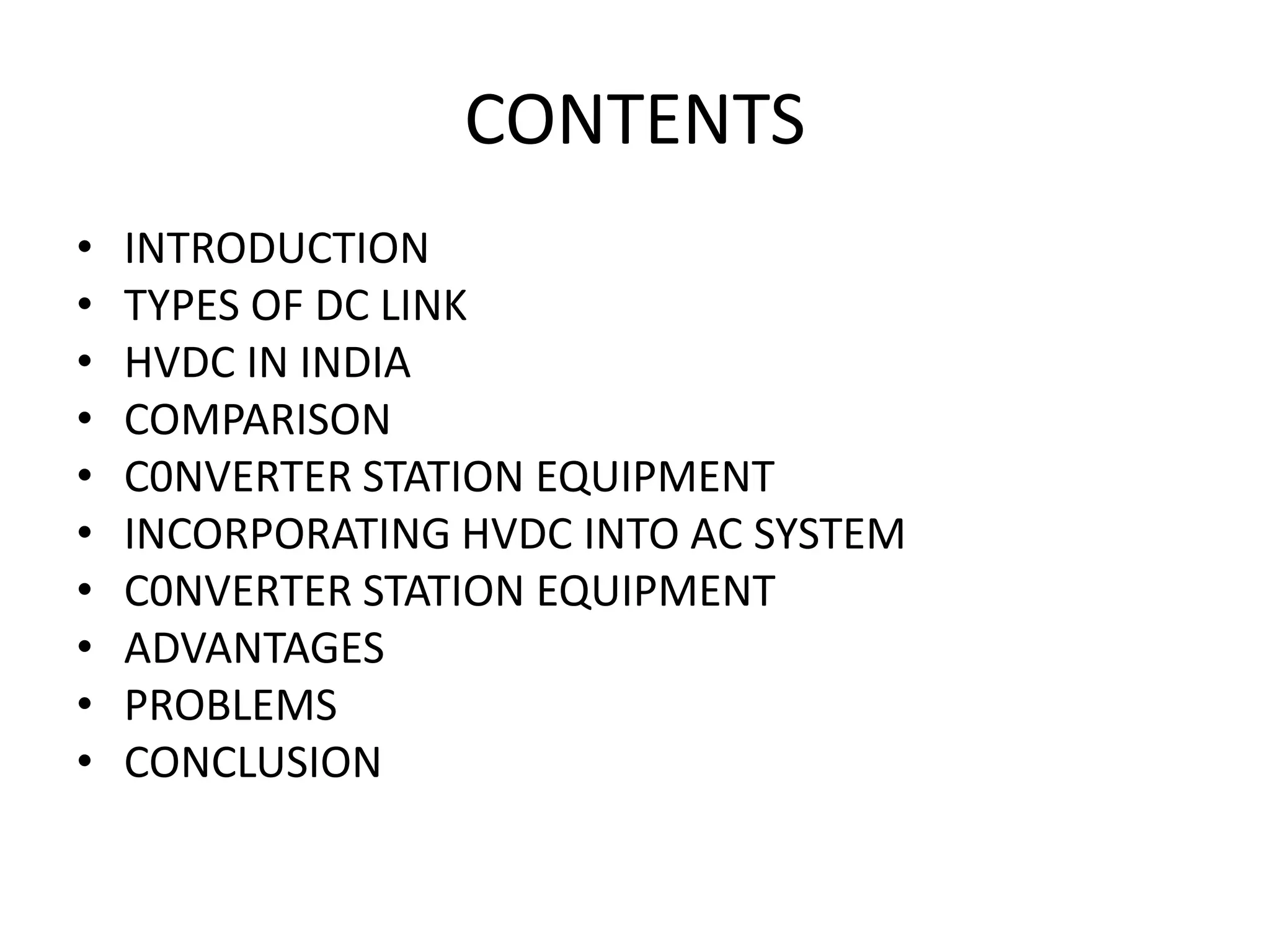 CONTENTS
• INTRODUCTION
• TYPES OF DC LINK
• HVDC IN INDIA
• COMPARISON
• C0NVERTER STATION EQUIPMENT
• INCORPORATING HVDC INTO AC SYSTEM
• C0NVERTER STATION EQUIPMENT
• ADVANTAGES
• PROBLEMS
• CONCLUSION
 