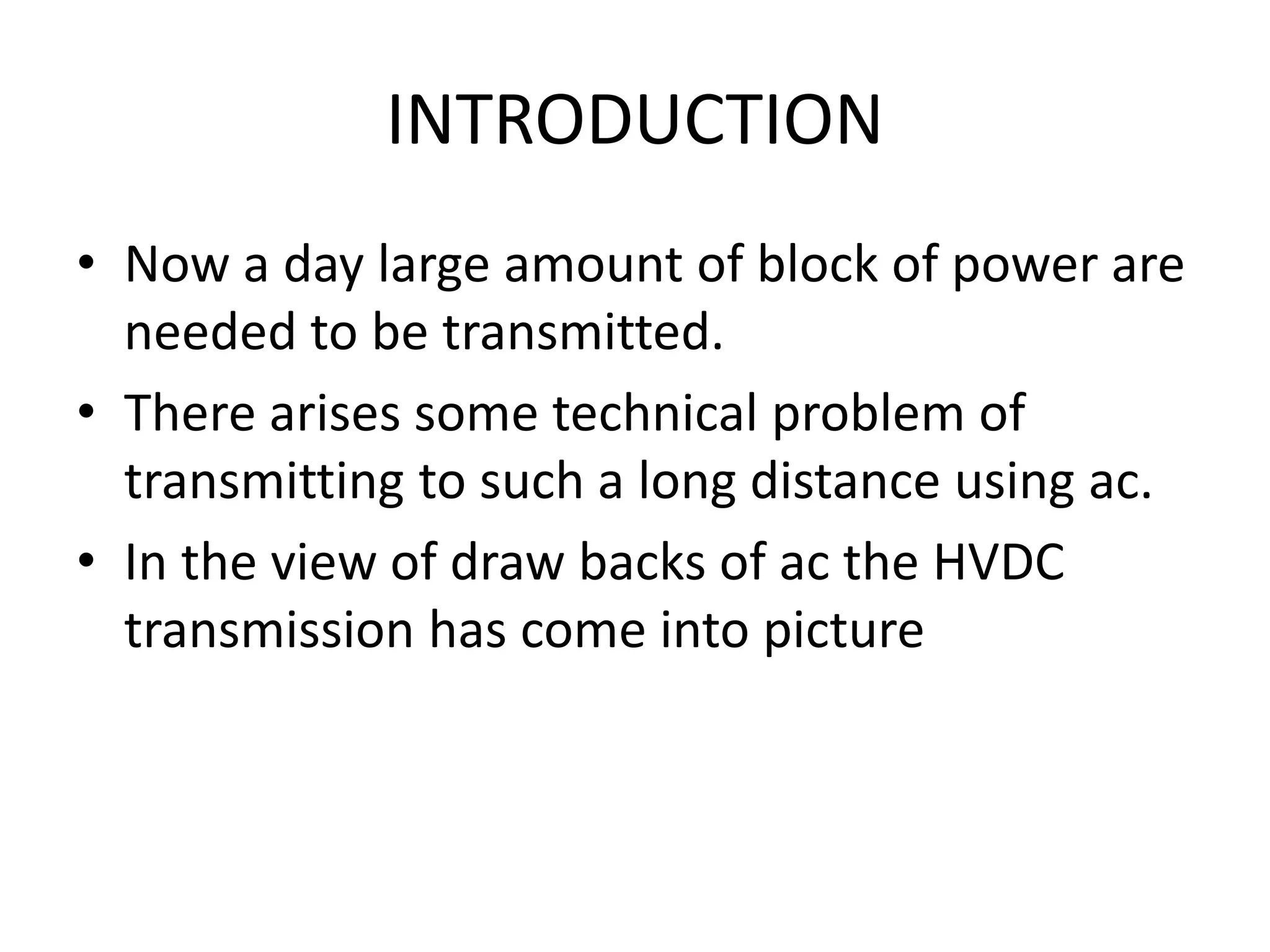 INTRODUCTION
• Now a day large amount of block of power are
needed to be transmitted.
• There arises some technical problem of
transmitting to such a long distance using ac.
• In the view of draw backs of ac the HVDC
transmission has come into picture
 