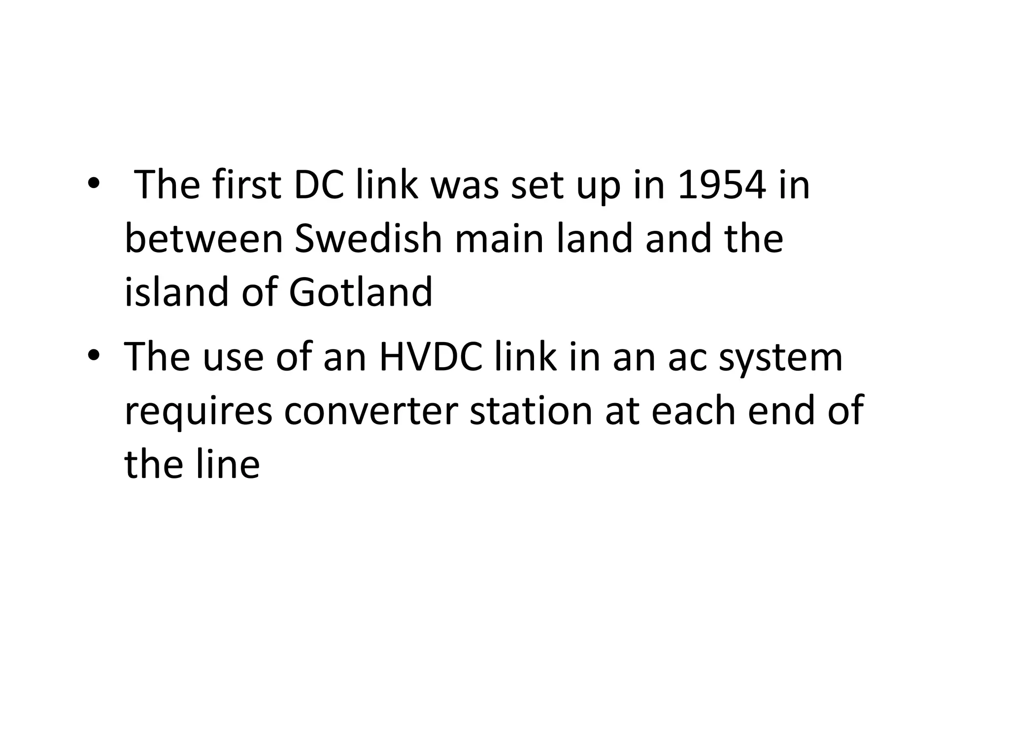 • The first DC link was set up in 1954 in
between Swedish main land and the
island of Gotland
• The use of an HVDC link in an ac system
requires converter station at each end of
the line
 