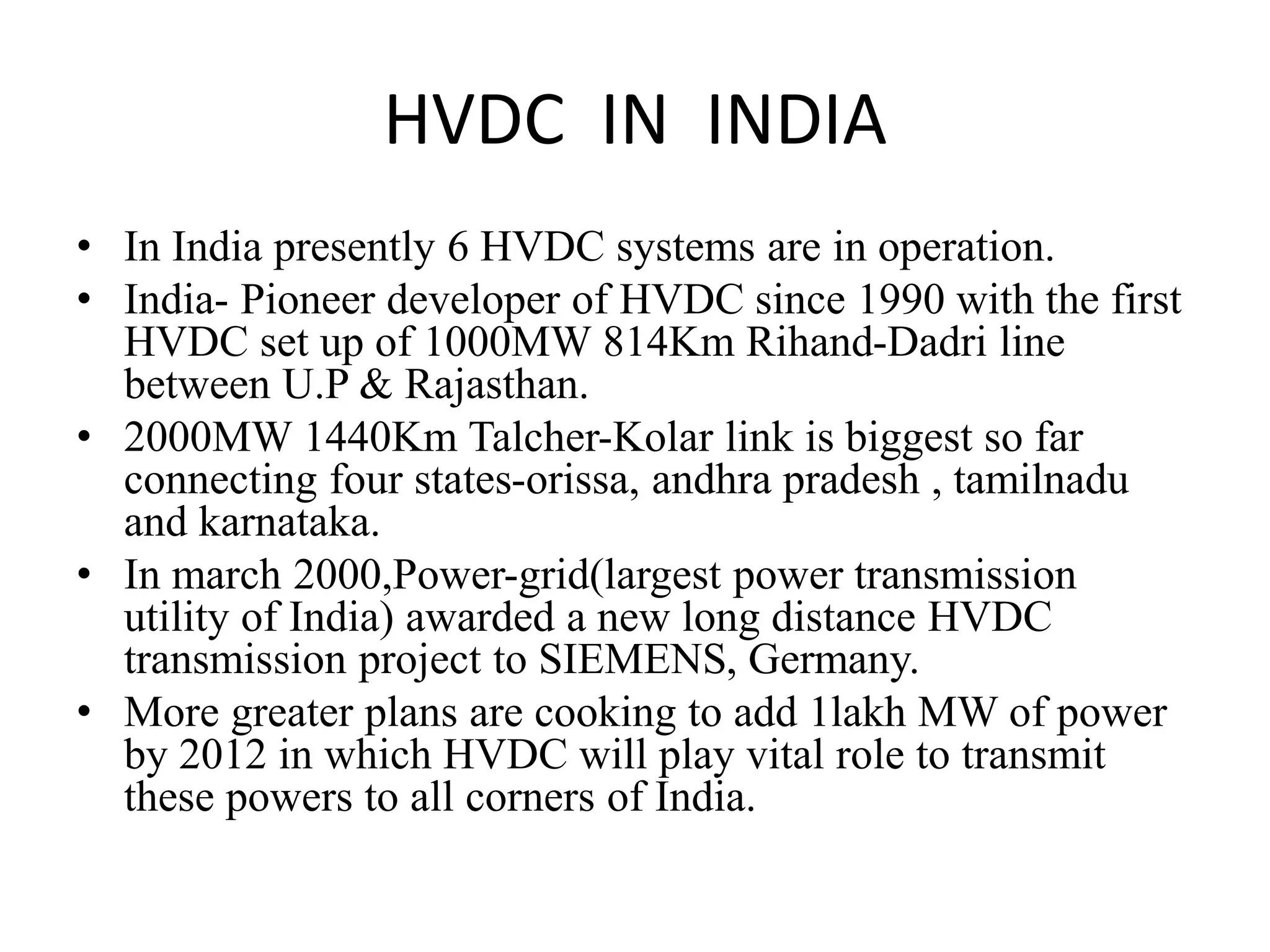 HVDC IN INDIA
• In India presently 6 HVDC systems are in operation.
• India- Pioneer developer of HVDC since 1990 with the first
HVDC set up of 1000MW 814Km Rihand-Dadri line
between U.P & Rajasthan.
• 2000MW 1440Km Talcher-Kolar link is biggest so far
connecting four states-orissa, andhra pradesh , tamilnadu
and karnataka.
• In march 2000,Power-grid(largest power transmission
utility of India) awarded a new long distance HVDC
transmission project to SIEMENS, Germany.
• More greater plans are cooking to add 1lakh MW of power
by 2012 in which HVDC will play vital role to transmit
these powers to all corners of India.
 