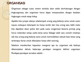 ORGANISASIORGANISASI
Organisasi sebagai suatu sistem terbuka akan selalu berhubungan dengan
lingkungannya, dan organisasi harus dapat menyesuaikan dengan keadaan
lingkungan untuk tetap hidup.
Apabila kita jumpai adanya sekelompok orang yang bekerja sama untuk suatu
tujuan, walaupun kelompok itu hanya terdiri dari dua orang atau lebih maka
kita dapatkan dasar psikis dari pada suatu oraganisasi beserta prinsip yang
harus melandasi setiap usaha kerja sama. Sebagai salah satu contoh misalnya
ada dua orang yang bekerja sama untuk memindahkan sebuah batu besar yang
terlampau berat untuk dikerjakan hanya oleh seorang.
Sebelum memberikan kepastian mengenai apa itu organisasi ada baiknya
dikemukakan dahulu beberapa pendapat mengenai definisi organisasi.
Pendapat-pendapat tersebut adalah :
 