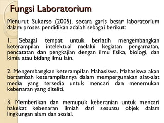 Fungsi LaboratoriumFungsi Laboratorium
Menurut Sukarso (2005), secara garis besar laboratorium
dalam proses pendidikan adalah sebagai berikut:
1. Sebagai tempat untuk berlatih mengembangkan
keterampilan intelektual melalui kegiatan pengamatan,
pencatatan dan pengkajian dengan ilmu fisika, biologi, dan
kimia atau bidang ilmu lain.
2. Mengembangkan keterampilan Mahasiswa. Mahasiswa akan
bertambah keterampilannya dalam mempergunakan alat-alat
media yang tersedia untuk mencari dan menemukan
kebenaran yang diteliti.
3. Memberikan dan memupuk keberanian untuk mencari
hakekat kebenaran ilmiah dari sesuatu objek dalam
lingkungan alam dan sosial.
 