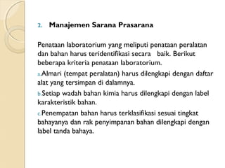 2. Manajemen Sarana Prasarana
Penataan laboratorium yang meliputi penataan peralatan
dan bahan harus teridentifikasi secara   baik. Berikut
beberapa kriteria penataan laboratorium.
a.Almari (tempat peralatan) harus dilengkapi dengan daftar
alat yang tersimpan di dalamnya.
b.Setiap wadah bahan kimia harus dilengkapi dengan label
karakteristik bahan.
c.Penempatan bahan harus terklasifikasi sesuai tingkat
bahayanya dan rak penyimpanan bahan dilengkapi dengan
label tanda bahaya.
 
