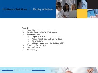 Healthcare Solutions | Manley Solutions
www.ManleySolutions.com | Infatrac | (877) 2.MANLEY | support@manleysolutions.com
Agenda
● About Us
● Mobility Projects We're Working On
● Solution Focus -
○ Digital Signage
○ Asset, People and Vehicle Tracking
○ Telemedicine
○ mHealth Automation (In-Building LTE)
● Emerging Technology
● Quality of Care
● Affordability
 