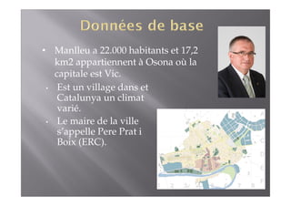 • Manlleu a 22.000 habitants et 17,2 
km2 appartiennent à Osona où la 
capitale est Vic. 
• Est un village dans et 
Catalunya un climat 
varié. 
• Le maire de la ville 
s’appelle Pere Prat i 
Boix (ERC). 
 
