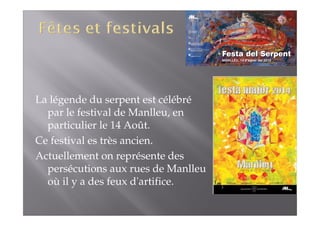 La légende du serpent est célébré 
par le festival de Manlleu, en 
particulier le 14 Août. 
Ce festival es très ancien. 
Actuellement on représente des 
persécutions aux rues de Manlleu 
où il y a des feux d'artifice. 
 