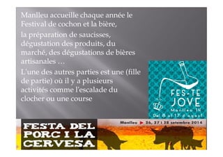 Manlleu accueille chaque année le 
Festival de cochon et la bière, 
la préparation de saucisses, 
dégustation des produits, du 
marché, des dégustations de bières 
artisanales … 
L'une des autres parties est une (fille 
de partie) où il y a plusieurs 
activités comme l'escalade du 
clocher ou une course 
 