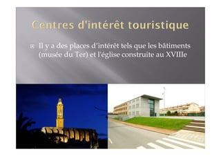 Il y a des places d’intérêt tels que les bâtiments 
(musée du Ter) et l'église construite au XVIIIe 
 
