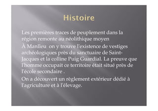 Les premières traces de peuplement dans la 
région remonte au néolithique moyen 
À Manlleu on y trouve l'existence de vestiges 
archéologiques près du sanctuaire de Saint- 
Jacques et la colline Puig Guardial. La preuve que 
l'homme occupait ce territoire était situé près de 
l'école secondaire . 
On a découvert un règlement extérieur dédié à 
l'agriculture et à l'élevage. 
 