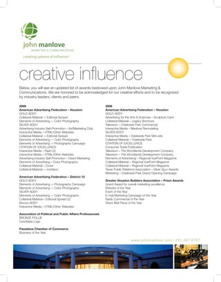 creating spheres of influence®




creative influence
Below, you will see an updated list of awards bestowed upon John Manlove Marketing &
Communications. We are honored to be acknowledged for our creative efforts and to be recognized
by industry leaders, clients and peers.

2009                                                        2008
American Advertising Federation – Houston                   American Advertising Federation – Houston
GOLD ADDY                                                   GOLD ADDY
Collateral Material -– Editorial Spread                     Advertising for the Arts & Sciences – Sculpture Card
Elements of Advertising -– Color Photography                Collateral Material – Legacy Brochure
SILVER ADDY                                                 Television – Creekside Park Commercial
Advertising Industry Self-Promotion – Ad/Marketing Club     Interactive Media – Manlove Remodeling
Interactive Media – HTML/Other Websites                     SILVER ADDY
Collateral Material -– Editorial Spread                     Interactive Media – Creekside Park Mini-site
Elements of Advertising -– Color Photography                Collateral Material – Creekside Park
Elements of Advertising -– Photography Campaign             CITATION OF EXCELLENCE
CITATION OF EXCELLENCE                                      Consumer Trade Publication
Interactive Media – Flash (2)                               Television – The Woodlands Development Company
Interactive Media – HTML/Other Websites                     Television – The Woodlands Development Company
Advertising Industry Self-Promotion – Direct Marketing      Elements of Advertising – Regional VuePoint Magazine
Elements of Advertising – Color Photography                 Collateral Material – Regional VuePoint Magazine
Collateral Material – Cover                                 Collateral Material – Regional VuePoint Magazine
Collateral Material -– Invitation                           Texas Public Relations Association – Silver Spur Awards
                                                            Marketing – Creekside Park Grand Opening Campaign
American Advertising Federation – District 10
GOLD ADDY                                                   Greater Houston Builders Association – Prism Awards
Elements of Advertising -– Photography Campaign             Grand Award for overall marketing excellence
Elements of Advertising -– Color Photography                Website of the Year
SILVER ADDY                                                 Event of the Year
Elements of Advertising -– Color Photography                E-mail Marketing Campaign of the Year
Collateral Material – Editorial Spread (2)                  Radio Commercial of the Year
Bronze ADDY                                                 Direct Mail Piece of the Year
Interactive Media – HTML/Other Websites

Association of Political and Public Affairs Professionals
BRONzE POLLIE
Candidate Logo

Pasadena Chamber of Commerce
Business of the Year

                                                                               www.johnmanlove.com | 281.487.6767
 
