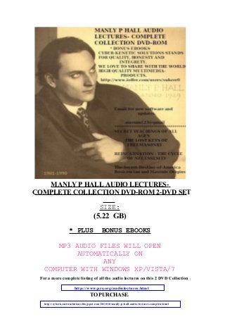 MANLY P HALL AUDIO LECTURES-
SIZE:
* PLUS BONUS EBOOKS
MP3 AUDIO FILES WILL OPEN
AUTOMATICALLY ON
ANY
COMPUTER WITH WINDOWS XP/VISTA/7
For a more complete listing of all the audio lectures on this 2 DVD Collection :
TO PURCHASE:
COMPLETE COLLECTION DVD-ROM 2-DVD SET
(5.22 GB)
http://www.prs.org/audiolectures.html
http://cyberkeneticsolutions.blogspot.com/2010/10/manly-p-hall-audio-lectures-complete.html
 