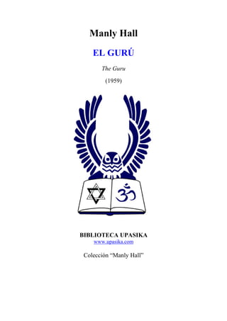 Manly Hall
EL GURÚ
The Guru
(1959)
BIBLIOTECA UPASIKA
www.upasika.com
Colección “Manly Hall”
 
