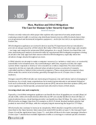 Man, Machine and DDoS Mitigation
The Case for Human Cyber Security Expertise
Selected excerpts
Prolexic recently released a white paper that explains why experienced security professionals
analyzing network traffic in real time stop distributed denial of service (DDoS) attacks faster than
pre-programmed and automated mitigation equipment – and at far less risk to an organization’s
bottom line.
DDoS mitigation appliances are network devices used by IT departments that are intended to
prevent an outage caused by a DDoS attack. But today’s DDoS attacks are often large and complex
– too large and complex for automated DDoS mitigation. As a result, Prolexic has found that realtime monitoring and analysis of network traffic by experienced DDoS mitigation engineers during
an attack is the only approach that ensures effective DDoS mitigation, especially when live
attackers change attacks throughout an event.
A DDoS attack is an attempt to make a computer resource (i.e. website, e-mail, voice, or a network)
unavailable to its intended users. By overwhelming it with data, requests or both, the target
system either responds so slowly as to be unusable or crashes completely. The data volumes
required to do this are typically achieved when attackers harness a network of remotely
controlled zombie or botnet (robot network) computers. These compromised computers have
fallen under the control of an attacker, generally through the use of a Trojan virus or other
malware.
Outages caused by DDoS attacks are increasing in frequency, size and volume and are damaging to
businesses. As a result, many organizations have made big investments in automated defensive
tools such as firewalls, intrusion prevention systems (IPS), intrusion detection systems (IDS), and
router appliances. Unfortunately, automated tools often fail to block a DDoS attack.
Growing attack size and complexity
Typically, a local DDoS mitigation appliance can handle less than 10 gigabits per second (Gbps) of
attack traffic, while a firewall solution offered by an ISP can usually handle less than 20 Gbps. A
typical solution from a cloud-hosting provider can handle less than 40 Gbps. Yet, many of today’s
DDoS attacks are bigger than that. For example, in 2013, Prolexic blocked multiple attacks that
peaked at more than 100 Gbps, with the company largest measuring the largest at 179 Gbps.
DDoS attacks also continue to increase in complexity. DDoS attackers target the network layer,
described in the Open Systems Interconnection model (OSI model) as Layer 3, the transport layer
(Layer 4) and the application layer (Layer 7) – and often all three in the same campaign. Attackers
create Layer 7 attacks that resemble legitimate traffic as a strategy to overload specific elements

 