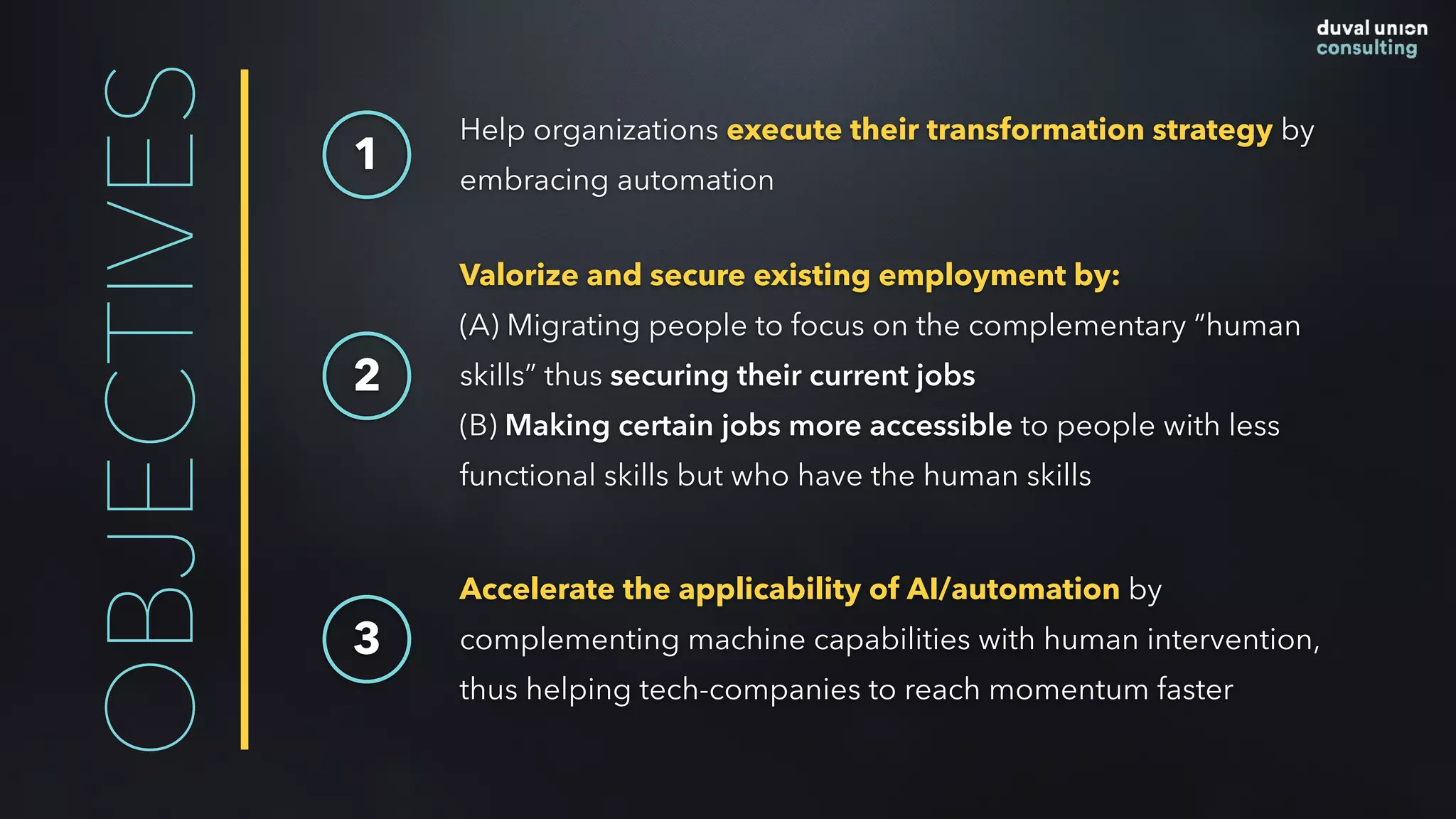 OBJECTIVES 1
Help organizations execute their transformation strategy by
embracing automation
Valorize and secure existing employment by:  
(A) Migrating people to focus on the complementary “human
skills” thus securing their current jobs
(B) Making certain jobs more accessible to people with less
functional skills but who have the human skills
2
Accelerate the applicability of AI/automation by
complementing machine capabilities with human intervention,
thus helping tech-companies to reach momentum faster
3
 