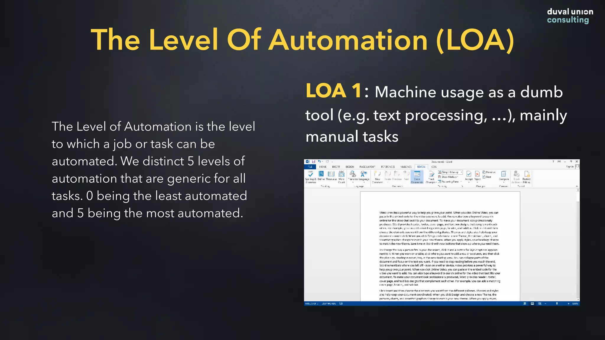 The Level of Automation is the level
to which a job or task can be
automated. We distinct 5 levels of
automation that are generic for all
tasks. 0 being the least automated
and 5 being the most automated.
LOA 1: Machine usage as a dumb
tool (e.g. text processing, …), mainly
manual tasks
The Level Of Automation (LOA)
 