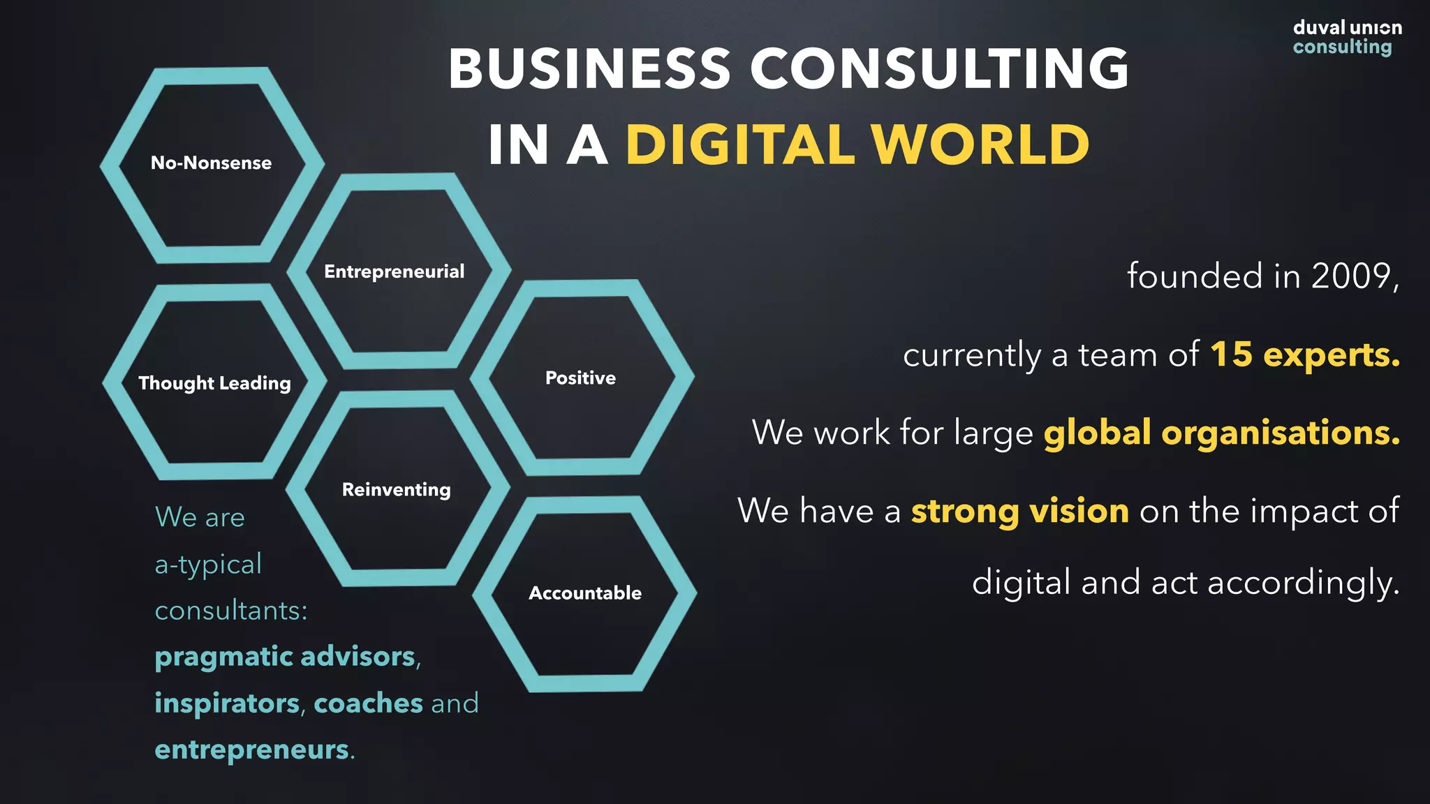 BUSINESS CONSULTING
IN A DIGITAL WORLD
founded in 2009,
currently a team of 15 experts.
We work for large global organisations.
We have a strong vision on the impact of
digital and act accordingly.
Thought Leading
No-Nonsense
Entrepreneurial
Reinventing
Positive
Accountable
We are  
a-typical
consultants:
pragmatic advisors,
inspirators, coaches and
entrepreneurs.
 