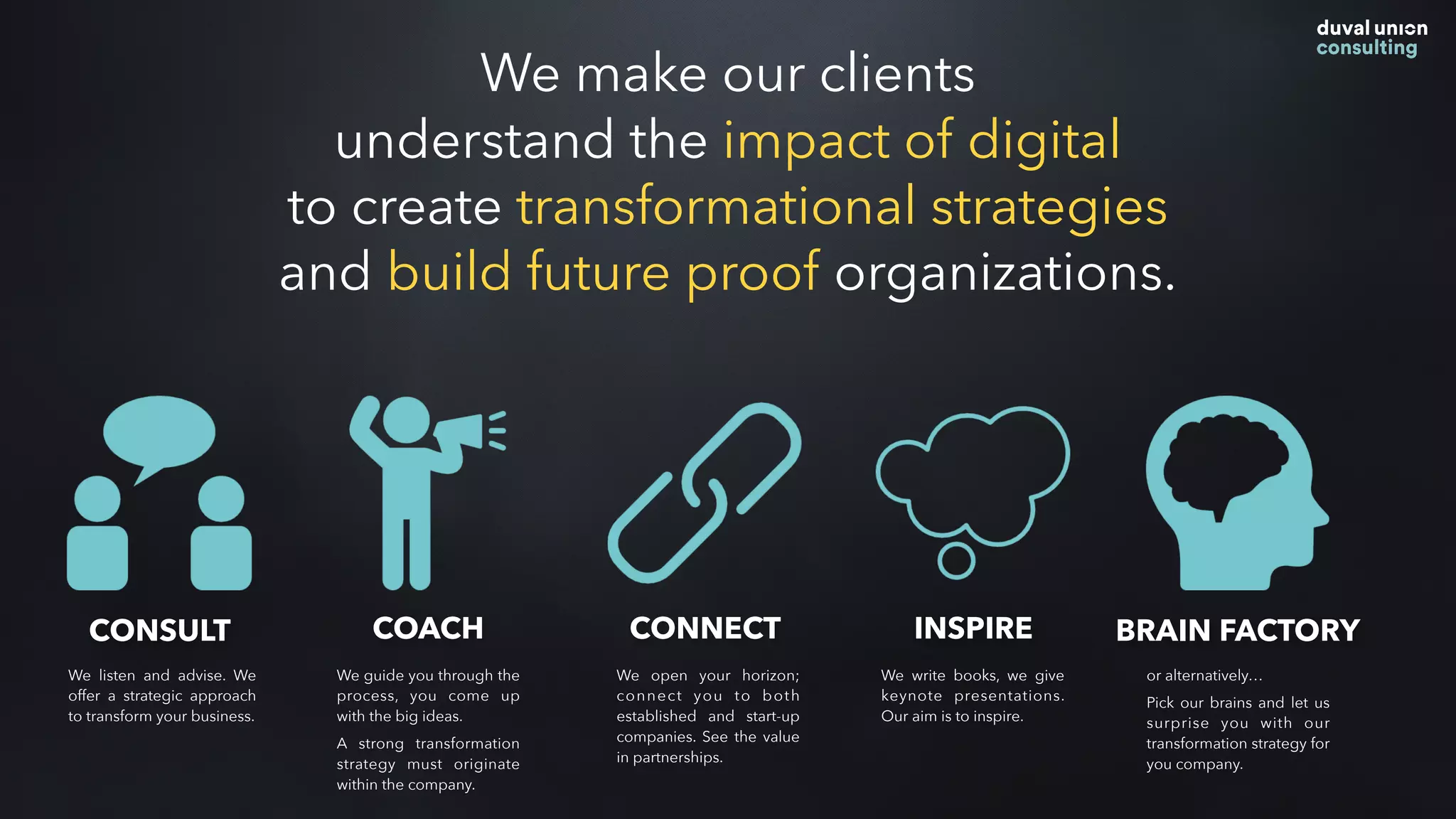 CONSULT COACH CONNECT INSPIRE BRAIN FACTORY
We listen and advise. We
offer a strategic approach
to transform your business.
We guide you through the
process, you come up
with the big ideas.
A strong transformation
strategy must originate
within the company.
We open your horizon;
connect you to both
established and start-up
companies. See the value
in partnerships.
We write books, we give
keynote presentations.
Our aim is to inspire.
or alternatively…
Pick our brains and let us
surprise you with our
transformation strategy for
you company.
We make our clients
understand the impact of digital
to create transformational strategies
and build future proof organizations.
 