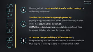 OBJECTIVES 1
Help organizations execute their transformation strategy by
embracing automation
Valorize and secure existing employment by:  
(A) Migrating people to focus on the complementary “human
skills” thus securing their current jobs
(B) Making certain jobs more accessible to people with less
functional skills but who have the human skills
2
Accelerate the applicability of AI/automation by
complementing machine capabilities with human intervention,
thus helping tech-companies to reach momentum faster
3
 