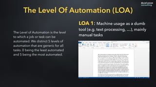 The Level of Automation is the level
to which a job or task can be
automated. We distinct 5 levels of
automation that are generic for all
tasks. 0 being the least automated
and 5 being the most automated.
LOA 1: Machine usage as a dumb
tool (e.g. text processing, …), mainly
manual tasks
The Level Of Automation (LOA)
 