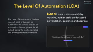 The Level of Automation is the level
to which a job or task can be
automated. We distinct 5 levels of
automation that are generic for all
tasks. 0 being the least automated
and 5 being the most automated.
LOA 4: work is done mainly by
machine, human tasks are focussed
on validation, guidance and approval
The Level Of Automation (LOA)
 