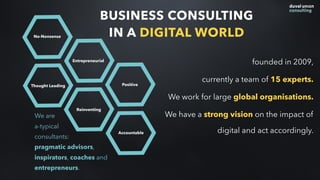 BUSINESS CONSULTING
IN A DIGITAL WORLD
founded in 2009,
currently a team of 15 experts.
We work for large global organisations.
We have a strong vision on the impact of
digital and act accordingly.
Thought Leading
No-Nonsense
Entrepreneurial
Reinventing
Positive
Accountable
We are  
a-typical
consultants:
pragmatic advisors,
inspirators, coaches and
entrepreneurs.
 