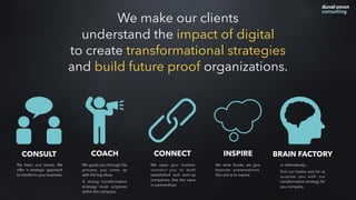 CONSULT COACH CONNECT INSPIRE BRAIN FACTORY
We listen and advise. We
offer a strategic approach
to transform your business.
We guide you through the
process, you come up
with the big ideas.
A strong transformation
strategy must originate
within the company.
We open your horizon;
connect you to both
established and start-up
companies. See the value
in partnerships.
We write books, we give
keynote presentations.
Our aim is to inspire.
or alternatively…
Pick our brains and let us
surprise you with our
transformation strategy for
you company.
We make our clients
understand the impact of digital
to create transformational strategies
and build future proof organizations.
 