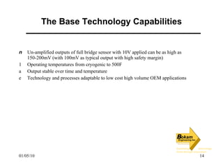 The Base Technology Capabilities Un-amplified outputs of full bridge sensor with 10V applied can be as high as 150-200mV (with 100mV as typical output with high safety margin) Operating temperatures from cryogenic to 500F Output stable over time and temperature Technology and processes adaptable to low cost high volume OEM applications 