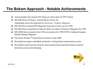 The Bokam Approach - Notable Achievements Aurora product line named  EDN Magazine  Innovation of 1997 Finalist  DX-300 Series of Sensors  named Editors Choice for  outstanding sensor development by  Electronic  Products Magazine  DX-300 Series named EDN Magazine Innovation of the year for 1998 DX-400 Series named Best of Sensors Show by Editors of Sensors Magazine for 1999 DX-300M Series named in best 100 new products for 1998/1999 by leading European Medical Design Magazine The Smart Washer™ Named Best of Sensors Expo 2000 Developed an engine embedded, production  bearing thrust measurement system Developed a direct percent aeration, foam measurement and direct pump cavitation detection system and technology 
